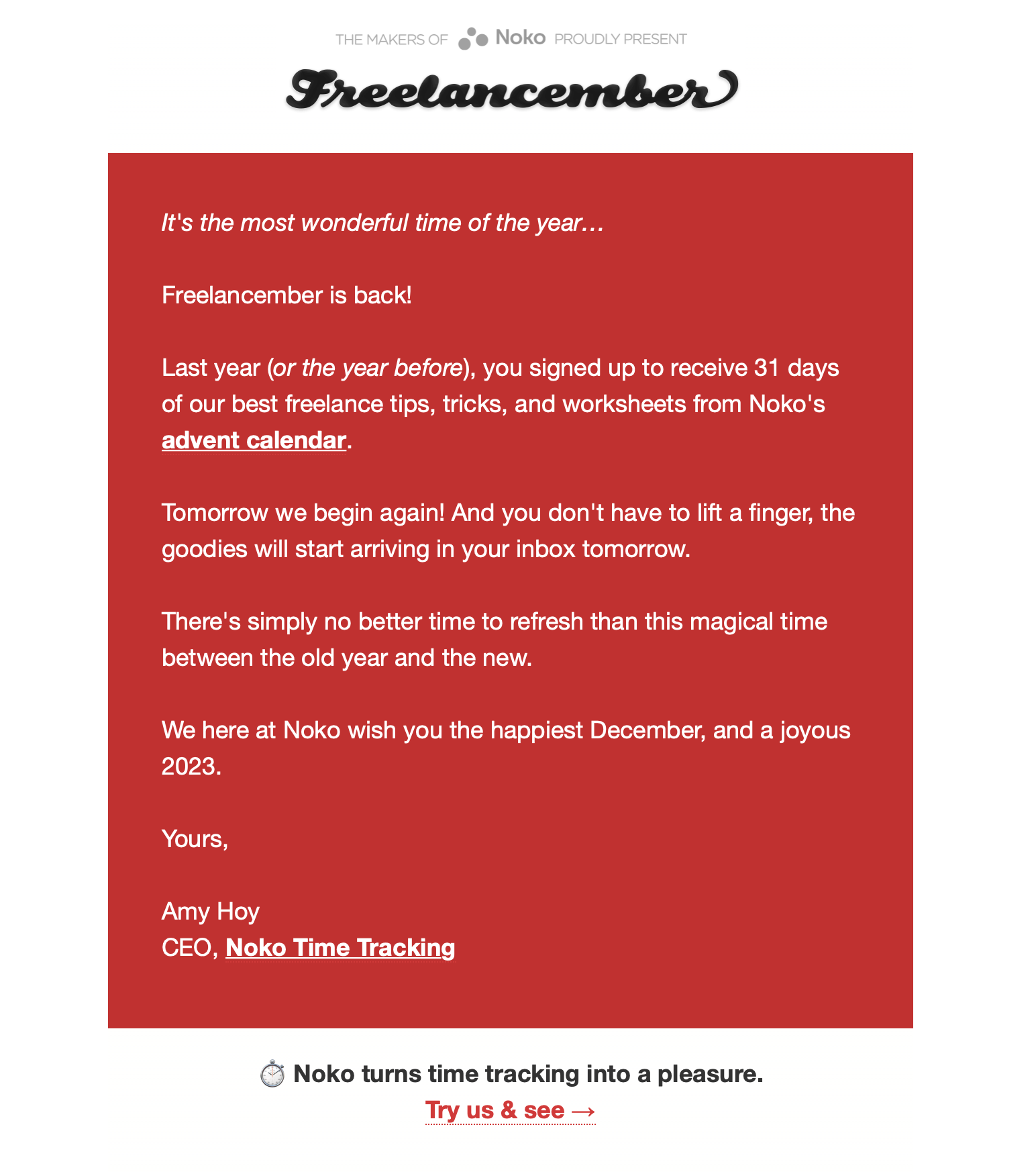 Screenshot of an email. The text reads: It's the most wonderful time of the year.  Freelancember is back! Last year (or the year before), you signed up to receive 31 days of our best freelance tips, tricks, and worksheets from Noko's advent calendar. Tomorrow we begin again! And you don't have to lift a finger, the goodies will start arriving in your inbox tomorrow. There's simply no better time to refresh than this magical time between the old year and the new. We here at Noko wish you the happiest December, and a joyous 2023. Yours, Amy Hoy, CEO, Noko Time Tracking